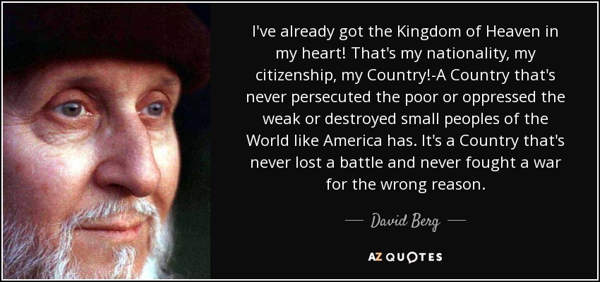 I've already got the Kingdom of Heaven in my heart! That's my nationality, my citizenship, my Country!-A Country that's never persecuted the poor or oppressed the weak or destroyed small peoples of the World like America has. It's a Country that's never lost a battle and never fought a war for the wrong reason. - David Berg