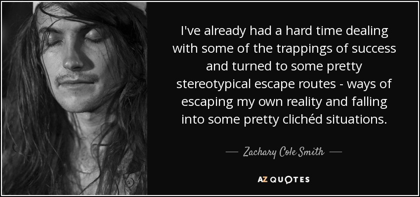 I've already had a hard time dealing with some of the trappings of success and turned to some pretty stereotypical escape routes - ways of escaping my own reality and falling into some pretty clichéd situations. - Zachary Cole Smith