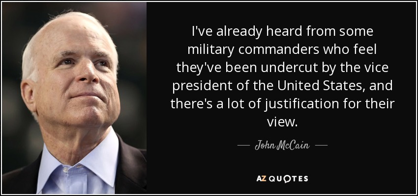 I've already heard from some military commanders who feel they've been undercut by the vice president of the United States, and there's a lot of justification for their view. - John McCain