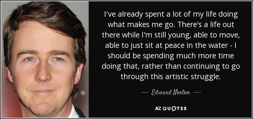 I've already spent a lot of my life doing what makes me go. There's a life out there while I'm still young, able to move, able to just sit at peace in the water - I should be spending much more time doing that, rather than continuing to go through this artistic struggle. - Edward Norton