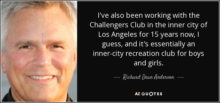 I've also been working with the Challengers Club in the inner city of Los Angeles for 15 years now, I guess, and it's essentially an inner-city recreation club for boys and girls. - Richard Dean Anderson