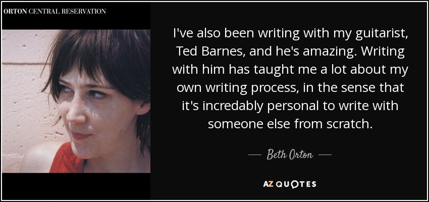 I've also been writing with my guitarist, Ted Barnes, and he's amazing. Writing with him has taught me a lot about my own writing process, in the sense that it's incredably personal to write with someone else from scratch. - Beth Orton