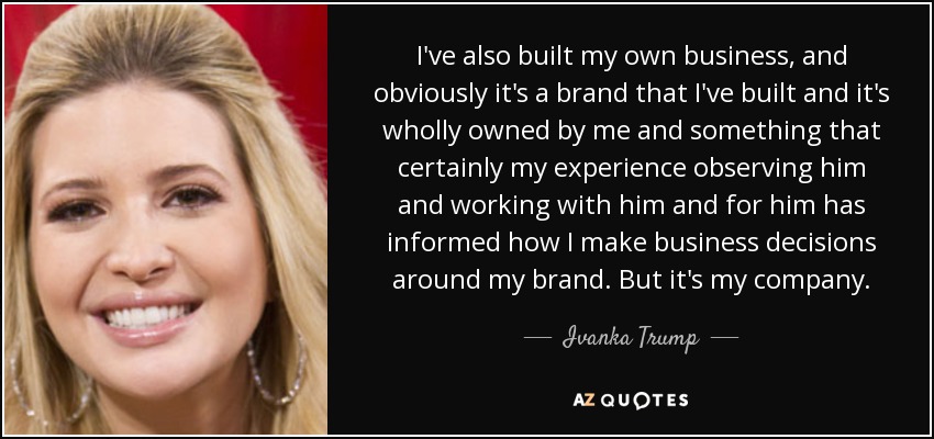 I've also built my own business, and obviously it's a brand that I've built and it's wholly owned by me and something that certainly my experience observing him and working with him and for him has informed how I make business decisions around my brand. But it's my company. - Ivanka Trump