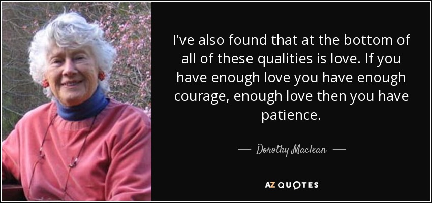 I've also found that at the bottom of all of these qualities is love. If you have enough love you have enough courage, enough love then you have patience. - Dorothy Maclean