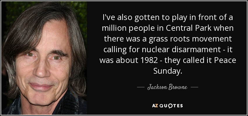 I've also gotten to play in front of a million people in Central Park when there was a grass roots movement calling for nuclear disarmament - it was about 1982 - they called it Peace Sunday. - Jackson Browne