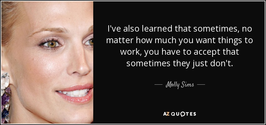 I've also learned that sometimes, no matter how much you want things to work, you have to accept that sometimes they just don't. - Molly Sims