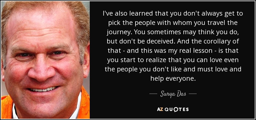 I've also learned that you don't always get to pick the people with whom you travel the journey. You sometimes may think you do, but don't be deceived. And the corollary of that - and this was my real lesson - is that you start to realize that you can love even the people you don't like and must love and help everyone. - Surya Das