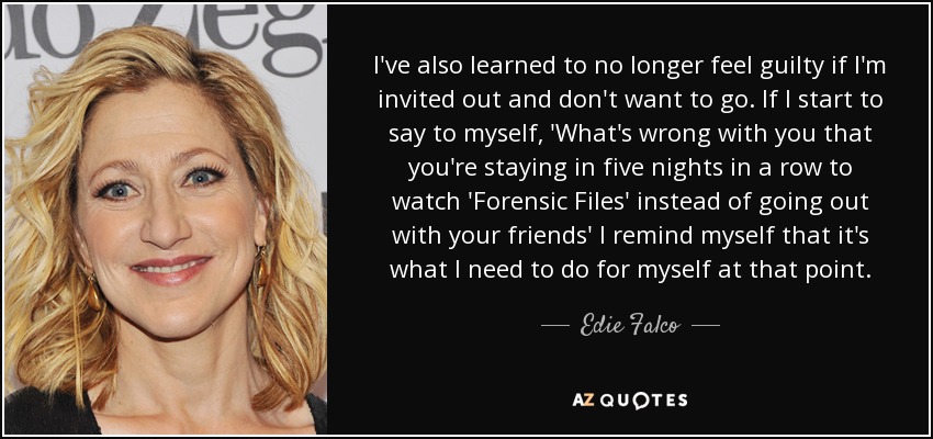 I've also learned to no longer feel guilty if I'm invited out and don't want to go. If I start to say to myself, 'What's wrong with you that you're staying in five nights in a row to watch 'Forensic Files' instead of going out with your friends' I remind myself that it's what I need to do for myself at that point. - Edie Falco