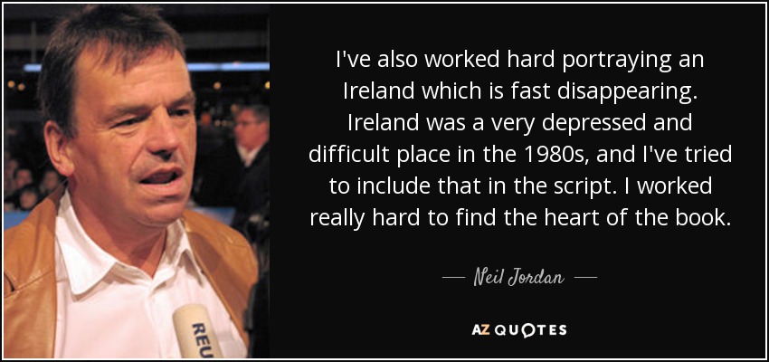 I've also worked hard portraying an Ireland which is fast disappearing. Ireland was a very depressed and difficult place in the 1980s, and I've tried to include that in the script. I worked really hard to find the heart of the book. - Neil Jordan