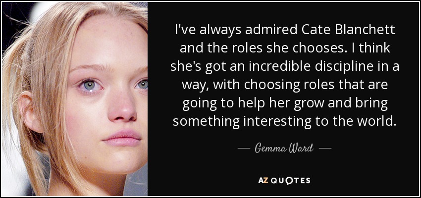 I've always admired Cate Blanchett and the roles she chooses. I think she's got an incredible discipline in a way, with choosing roles that are going to help her grow and bring something interesting to the world. - Gemma Ward