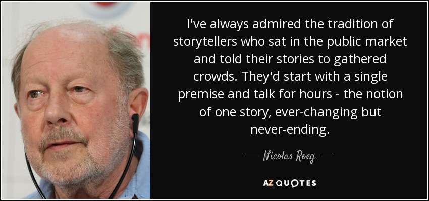 I've always admired the tradition of storytellers who sat in the public market and told their stories to gathered crowds. They'd start with a single premise and talk for hours - the notion of one story, ever-changing but never-ending. - Nicolas Roeg