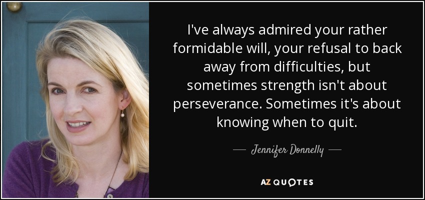 I've always admired your rather formidable will, your refusal to back away from difficulties, but sometimes strength isn't about perseverance. Sometimes it's about knowing when to quit. - Jennifer Donnelly