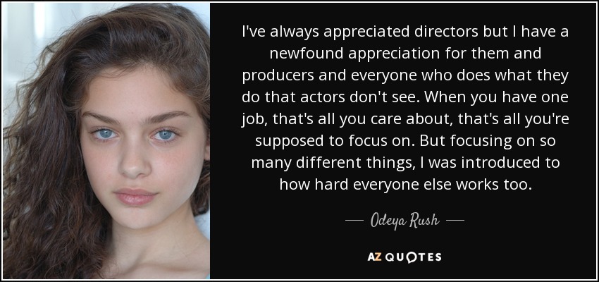 I've always appreciated directors but I have a newfound appreciation for them and producers and everyone who does what they do that actors don't see. When you have one job, that's all you care about, that's all you're supposed to focus on. But focusing on so many different things, I was introduced to how hard everyone else works too. - Odeya Rush