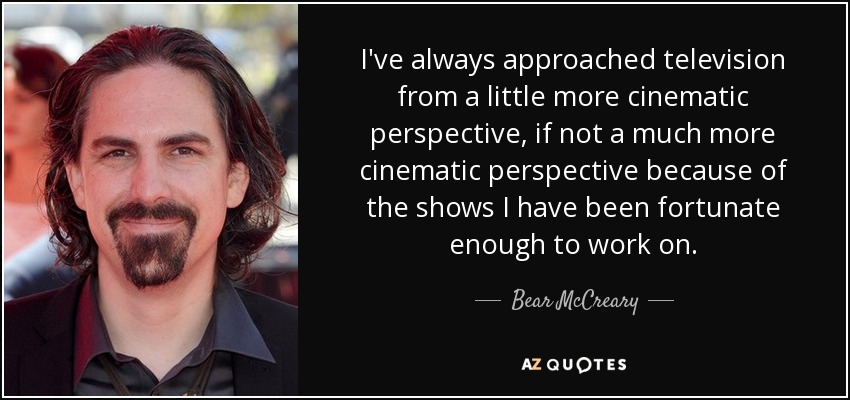 I've always approached television from a little more cinematic perspective, if not a much more cinematic perspective because of the shows I have been fortunate enough to work on. - Bear McCreary