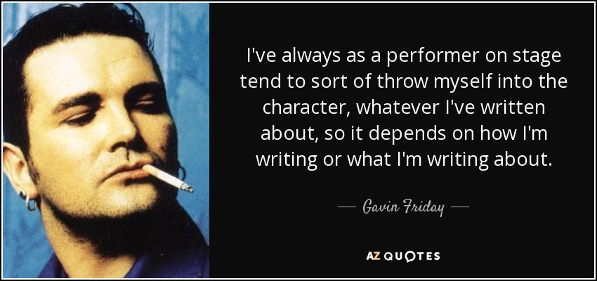 I've always as a performer on stage tend to sort of throw myself into the character, whatever I've written about, so it depends on how I'm writing or what I'm writing about. - Gavin Friday