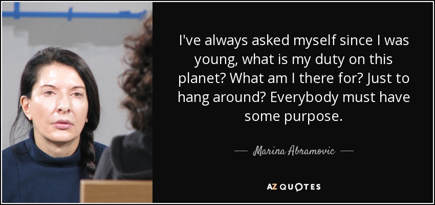 I've always asked myself since I was young, what is my duty on this planet? What am I there for? Just to hang around? Everybody must have some purpose. - Marina Abramovic