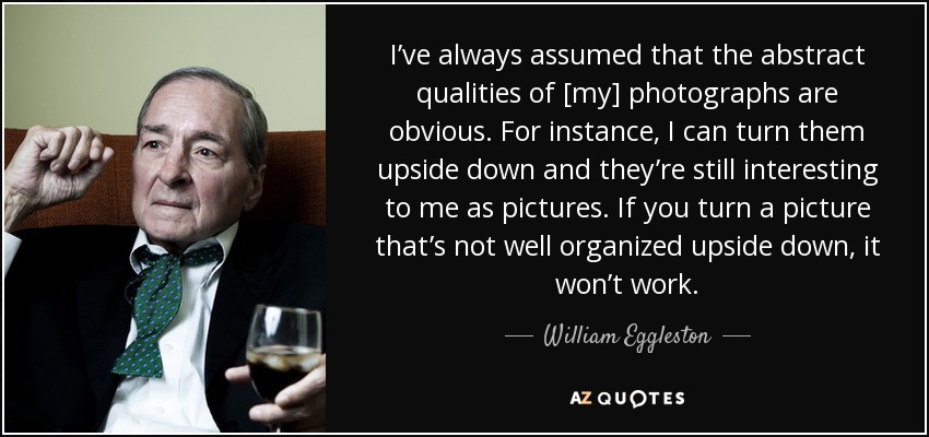 I’ve always assumed that the abstract qualities of [my] photographs are obvious. For instance, I can turn them upside down and they’re still interesting to me as pictures. If you turn a picture that’s not well organized upside down, it won’t work. - William Eggleston