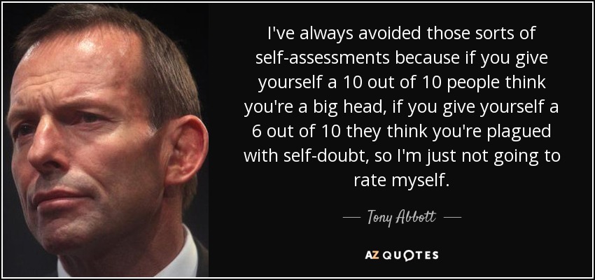 I've always avoided those sorts of self-assessments because if you give yourself a 10 out of 10 people think you're a big head, if you give yourself a 6 out of 10 they think you're plagued with self-doubt, so I'm just not going to rate myself. - Tony Abbott