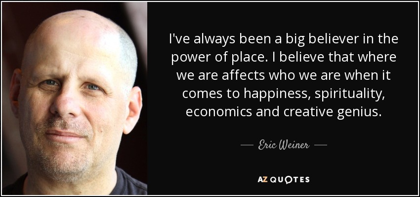 I've always been a big believer in the power of place. I believe that where we are affects who we are when it comes to happiness, spirituality, economics and creative genius. - Eric Weiner