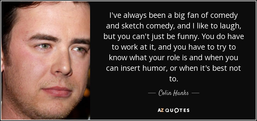 I've always been a big fan of comedy and sketch comedy, and I like to laugh, but you can't just be funny. You do have to work at it, and you have to try to know what your role is and when you can insert humor, or when it's best not to. - Colin Hanks