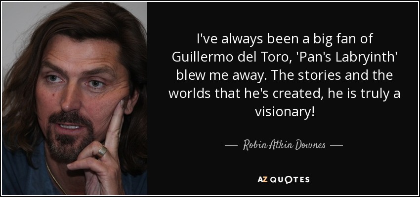 I've always been a big fan of Guillermo del Toro, 'Pan's Labryinth' blew me away. The stories and the worlds that he's created, he is truly a visionary! - Robin Atkin Downes