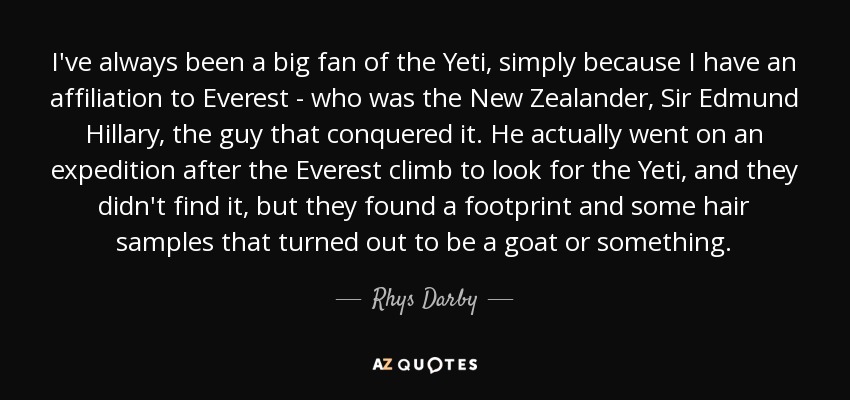 I've always been a big fan of the Yeti, simply because I have an affiliation to Everest - who was the New Zealander, Sir Edmund Hillary, the guy that conquered it. He actually went on an expedition after the Everest climb to look for the Yeti, and they didn't find it, but they found a footprint and some hair samples that turned out to be a goat or something. - Rhys Darby