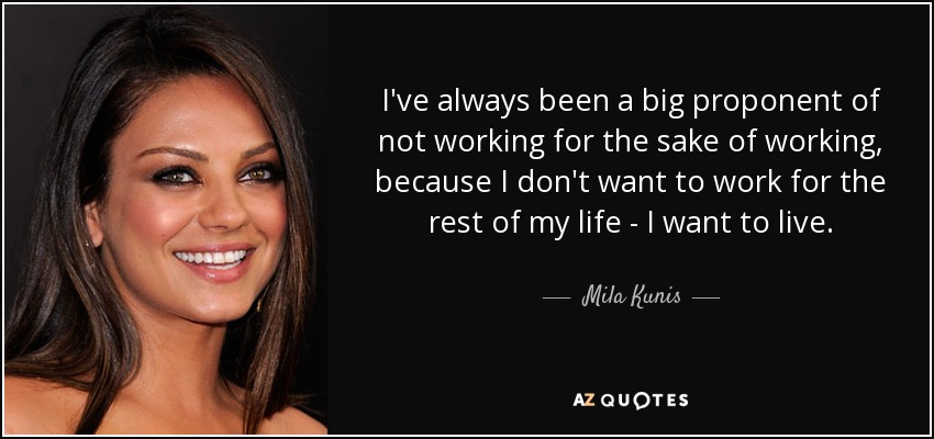 I've always been a big proponent of not working for the sake of working, because I don't want to work for the rest of my life - I want to live. - Mila Kunis