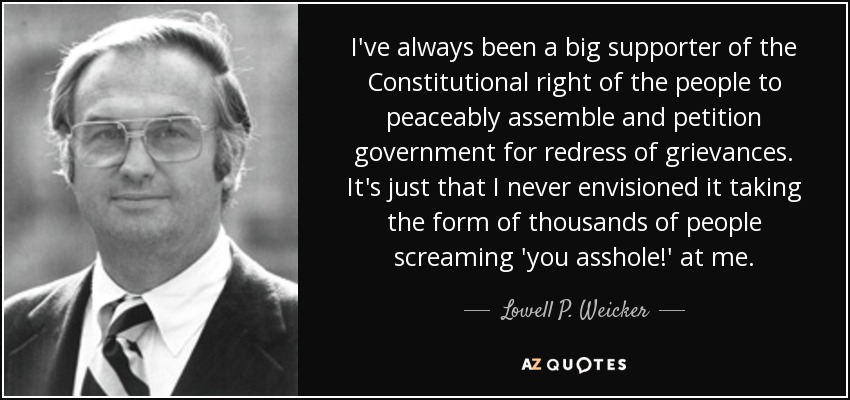 I've always been a big supporter of the Constitutional right of the people to peaceably assemble and petition government for redress of grievances. It's just that I never envisioned it taking the form of thousands of people screaming 'you asshole!' at me. - Lowell P. Weicker, Jr.