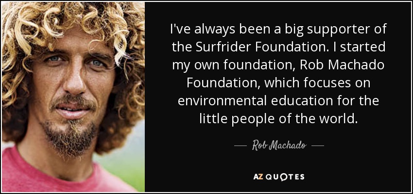 I've always been a big supporter of the Surfrider Foundation. I started my own foundation, Rob Machado Foundation, which focuses on environmental education for the little people of the world. - Rob Machado