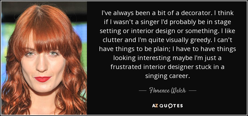 I've always been a bit of a decorator. I think if I wasn't a singer I'd probably be in stage setting or interior design or something. I like clutter and I'm quite visually greedy. I can't have things to be plain; I have to have things looking interesting maybe I'm just a frustrated interior designer stuck in a singing career. - Florence Welch