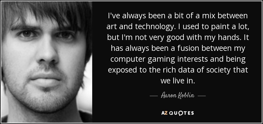 I've always been a bit of a mix between art and technology. I used to paint a lot, but I'm not very good with my hands. It has always been a fusion between my computer gaming interests and being exposed to the rich data of society that we live in. - Aaron Koblin