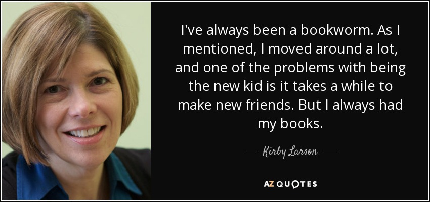 I've always been a bookworm. As I mentioned, I moved around a lot, and one of the problems with being the new kid is it takes a while to make new friends. But I always had my books. - Kirby Larson
