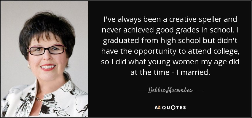 I've always been a creative speller and never achieved good grades in school. I graduated from high school but didn't have the opportunity to attend college, so I did what young women my age did at the time - I married. - Debbie Macomber