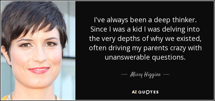 I've always been a deep thinker. Since I was a kid I was delving into the very depths of why we existed, often driving my parents crazy with unanswerable questions. - Missy Higgins