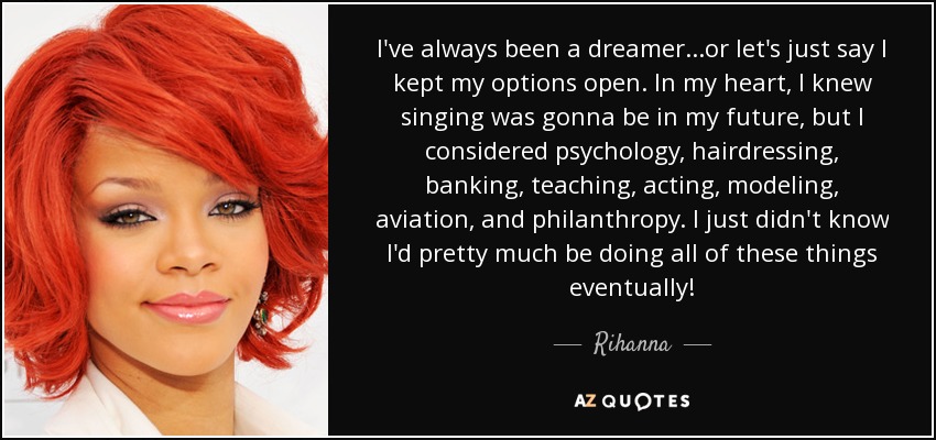 I've always been a dreamer...or let's just say I kept my options open. In my heart, I knew singing was gonna be in my future, but I considered psychology, hairdressing, banking, teaching, acting, modeling, aviation, and philanthropy. I just didn't know I'd pretty much be doing all of these things eventually! - Rihanna