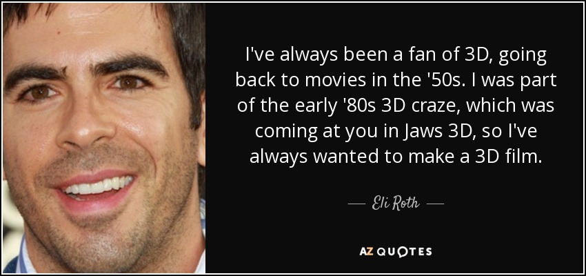 I've always been a fan of 3D, going back to movies in the '50s. I was part of the early '80s 3D craze, which was coming at you in Jaws 3D, so I've always wanted to make a 3D film. - Eli Roth