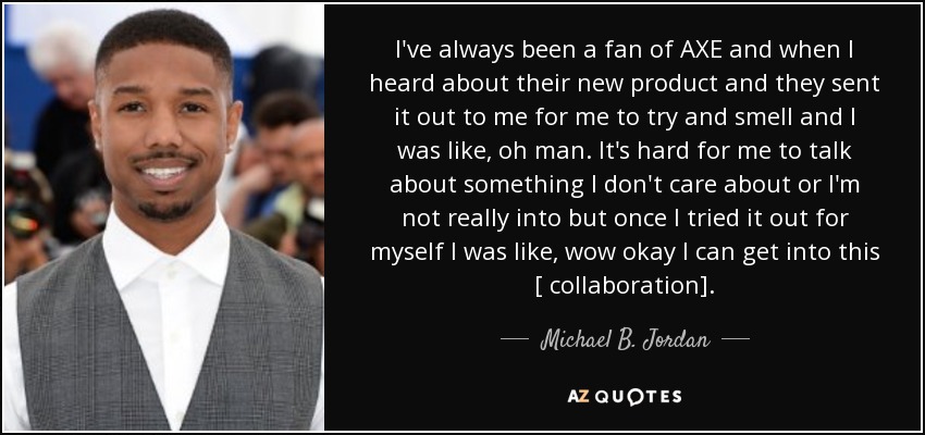 I've always been a fan of AXE and when I heard about their new product and they sent it out to me for me to try and smell and I was like, oh man. It's hard for me to talk about something I don't care about or I'm not really into but once I tried it out for myself I was like, wow okay I can get into this [ collaboration]. - Michael B. Jordan