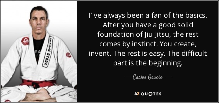 I’ ve always been a fan of the basics. After you have a good solid foundation of Jiu-Jitsu, the rest comes by instinct. You create, invent. The rest is easy. The difficult part is the beginning. - Carlos Gracie, Jr.