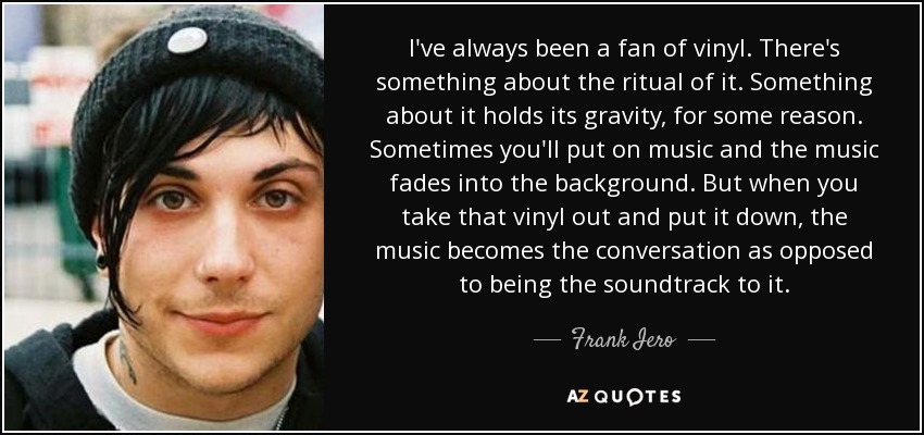 I've always been a fan of vinyl. There's something about the ritual of it. Something about it holds its gravity, for some reason. Sometimes you'll put on music and the music fades into the background. But when you take that vinyl out and put it down, the music becomes the conversation as opposed to being the soundtrack to it. - Frank Iero
