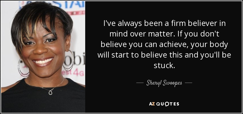 I've always been a firm believer in mind over matter. If you don't believe you can achieve, your body will start to believe this and you'll be stuck. - Sheryl Swoopes