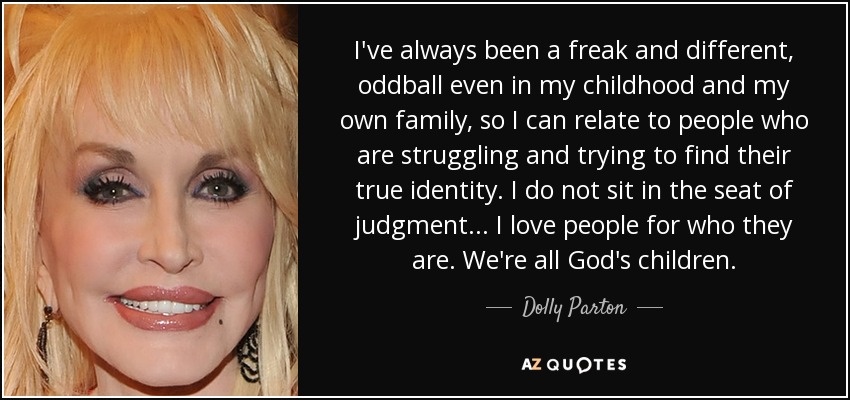 I've always been a freak and different, oddball even in my childhood and my own family, so I can relate to people who are struggling and trying to find their true identity. I do not sit in the seat of judgment. .. I love people for who they are. We're all God's children. - Dolly Parton