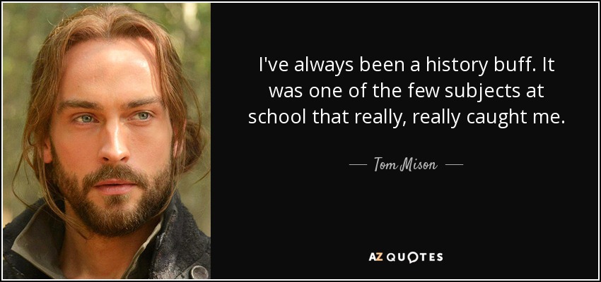 I've always been a history buff. It was one of the few subjects at school that really, really caught me. - Tom Mison