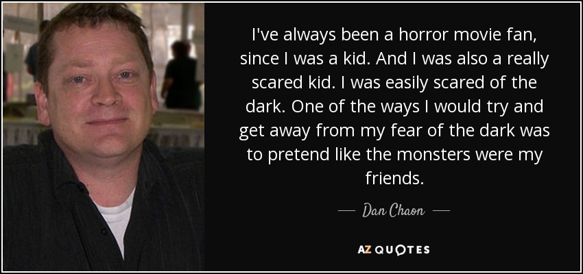 I've always been a horror movie fan, since I was a kid. And I was also a really scared kid. I was easily scared of the dark. One of the ways I would try and get away from my fear of the dark was to pretend like the monsters were my friends. - Dan Chaon