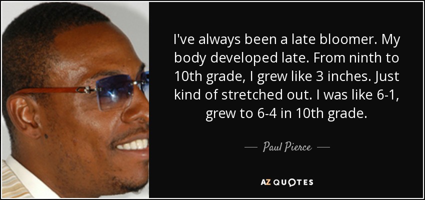 I've always been a late bloomer. My body developed late. From ninth to 10th grade, I grew like 3 inches. Just kind of stretched out. I was like 6-1, grew to 6-4 in 10th grade. - Paul Pierce