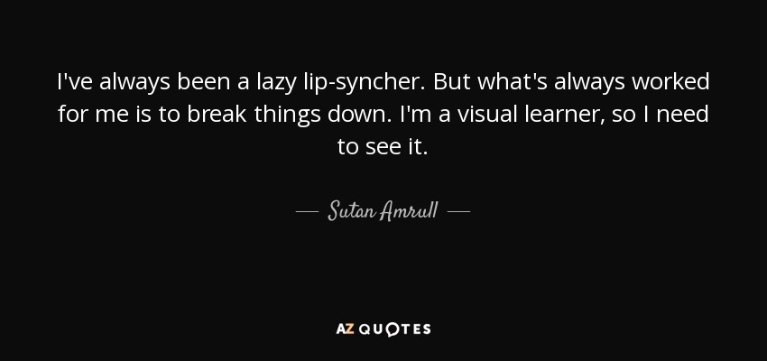 I've always been a lazy lip-syncher. But what's always worked for me is to break things down. I'm a visual learner, so I need to see it. - Sutan Amrull