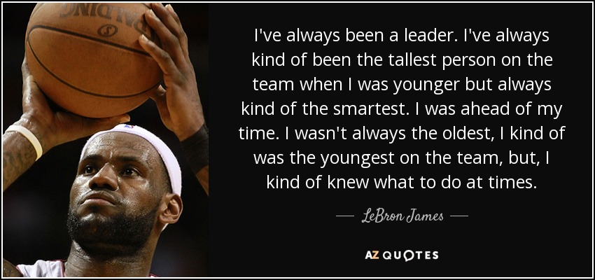 I've always been a leader. I've always kind of been the tallest person on the team when I was younger but always kind of the smartest. I was ahead of my time. I wasn't always the oldest, I kind of was the youngest on the team, but, I kind of knew what to do at times. - LeBron James