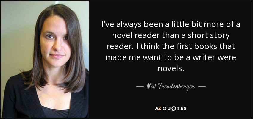 I've always been a little bit more of a novel reader than a short story reader. I think the first books that made me want to be a writer were novels. - Nell Freudenberger