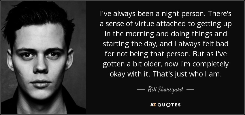 I've always been a night person. There's a sense of virtue attached to getting up in the morning and doing things and starting the day, and I always felt bad for not being that person. But as I've gotten a bit older, now I'm completely okay with it. That's just who I am. - Bill Skarsgard
