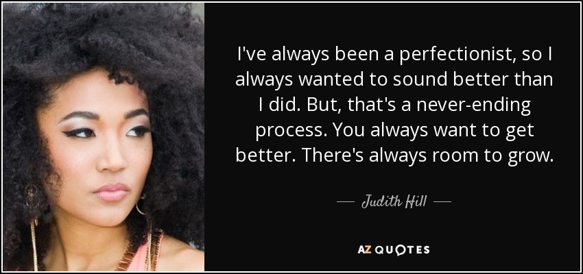 I've always been a perfectionist, so I always wanted to sound better than I did. But, that's a never-ending process. You always want to get better. There's always room to grow. - Judith Hill