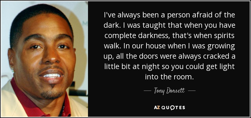 I've always been a person afraid of the dark. I was taught that when you have complete darkness, that's when spirits walk. In our house when I was growing up, all the doors were always cracked a little bit at night so you could get light into the room. - Tony Dorsett